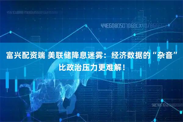 富兴配资端 美联储降息迷雾：经济数据的“杂音”比政治压力更难解！