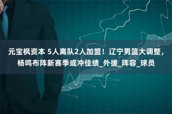 元宝枫资本 5人离队2人加盟！辽宁男篮大调整，杨鸣布阵新赛季或冲佳绩_外援_阵容_球员
