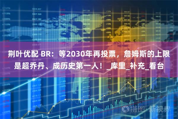 荆叶优配 BR：等2030年再投票，詹姆斯的上限是超乔丹、成历史第一人！_库里_补充_看台