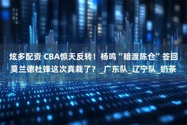 炫多配资 CBA惊天反转！杨鸣“暗渡陈仓”签回莫兰德杜锋这次真栽了？_广东队_辽宁队_奶茶