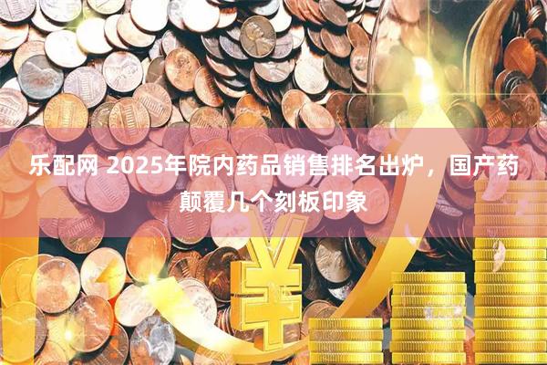 乐配网 2025年院内药品销售排名出炉，国产药颠覆几个刻板印象