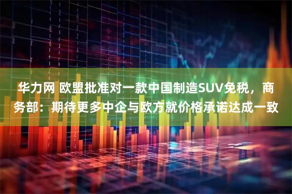 华力网 欧盟批准对一款中国制造SUV免税，商务部：期待更多中企与欧方就价格承诺达成一致