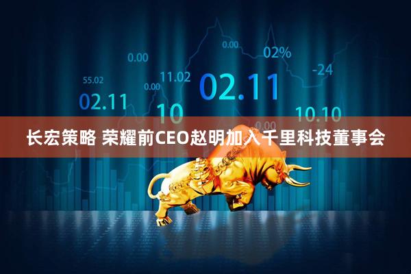 长宏策略 荣耀前CEO赵明加入千里科技董事会