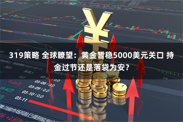 319策略 全球瞭望：黄金暂稳5000美元关口 持金过节还是落袋为安？