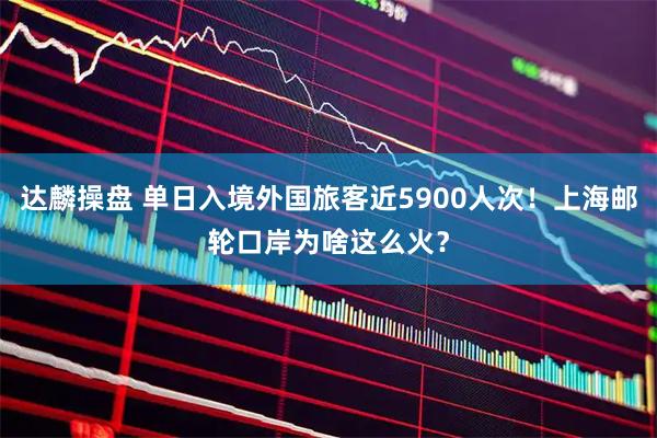 达麟操盘 单日入境外国旅客近5900人次！上海邮轮口岸为啥这么火？