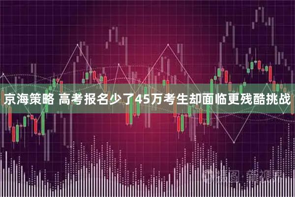 京海策略 高考报名少了45万考生却面临更残酷挑战