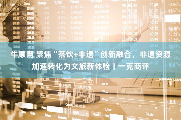 牛顺网 聚焦“茶饮+非遗”创新融合，非遗资源加速转化为文旅新体验丨一克商评
