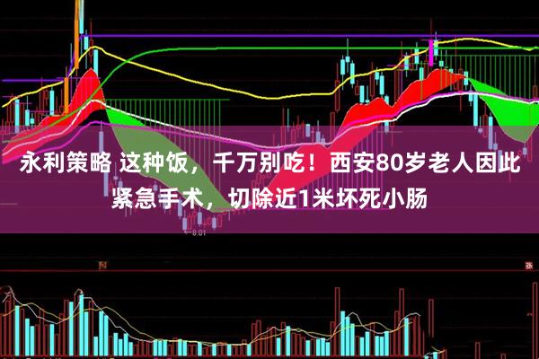 永利策略 这种饭，千万别吃！西安80岁老人因此紧急手术，切除近1米坏死小肠