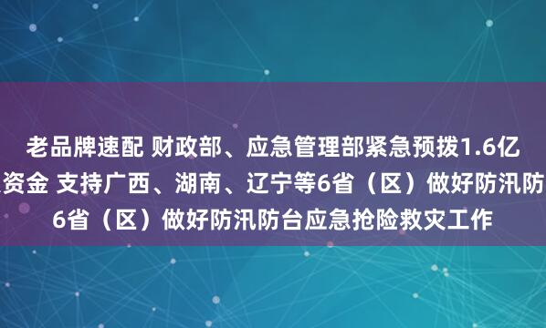 老品牌速配 财政部、应急管理部紧急预拨1.6亿元中央自然灾害救灾资金 支持广西、湖南、辽宁等6省（区）做好防汛防台应急抢险救灾工作
